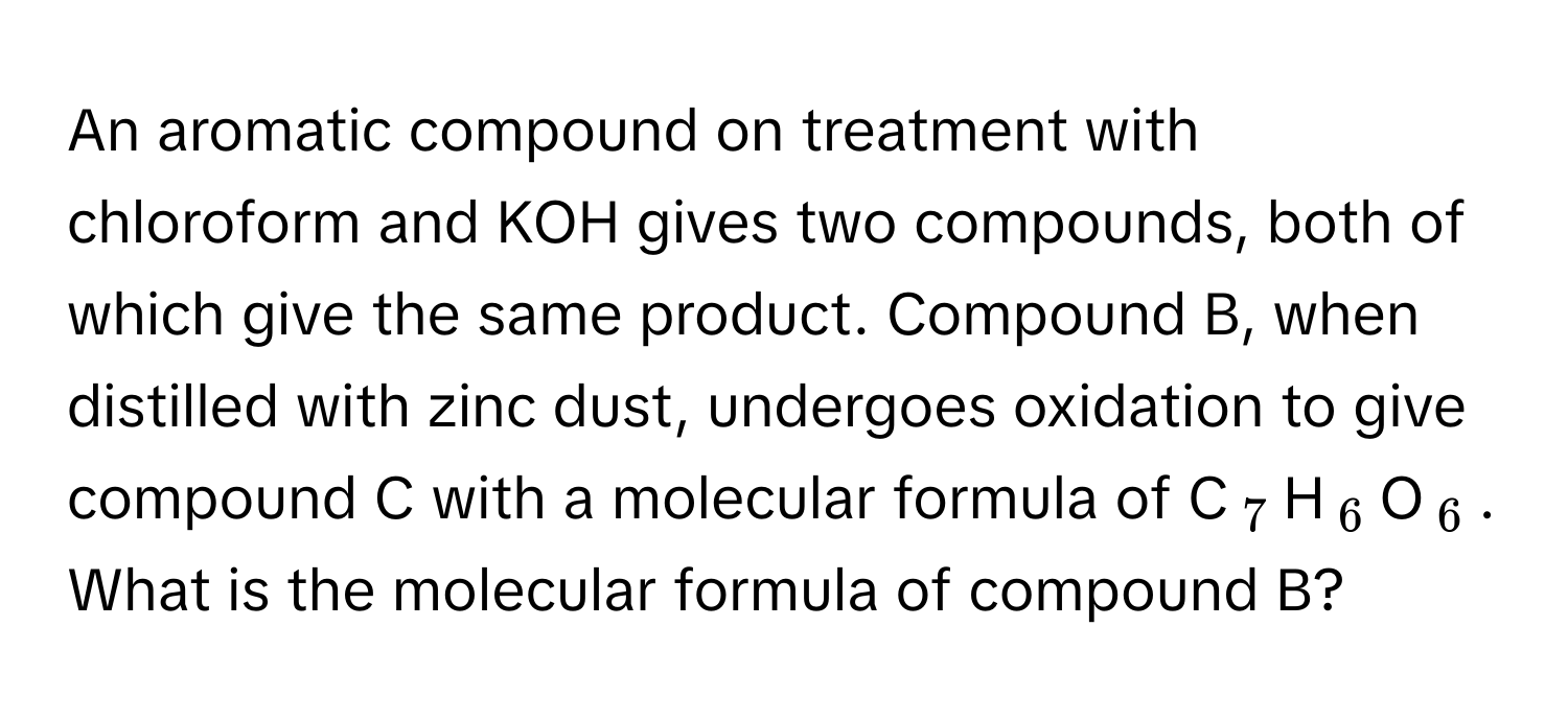 An aromatic compound on treatment with chloroform and KOH gives two compounds, both of which give the same product. Compound B, when distilled with zinc dust, undergoes oxidation to give compound C with a molecular formula of C$_7$H$_6$O$_6$. What is the molecular formula of compound B?