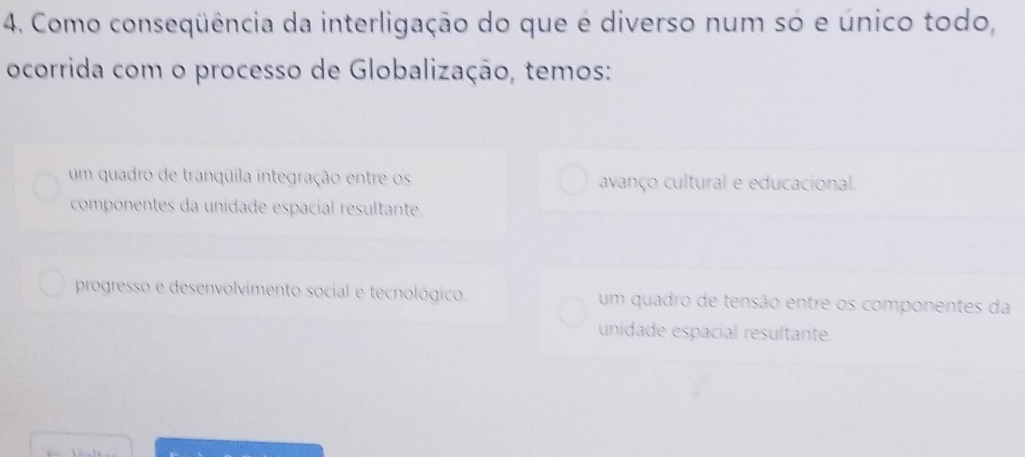 Como conseqüência da interligação do que é diverso num só e único todo,
ocorrida com o processo de Globalização, temos:
um quadro de tranqüila integração entre os avanço cultural e educacional.
componentes da unidade espacial resultante.
progresso e desenvolvimento social e tecnológico. um quadro de tensão entre os componentes da
unidade espacial resultante.