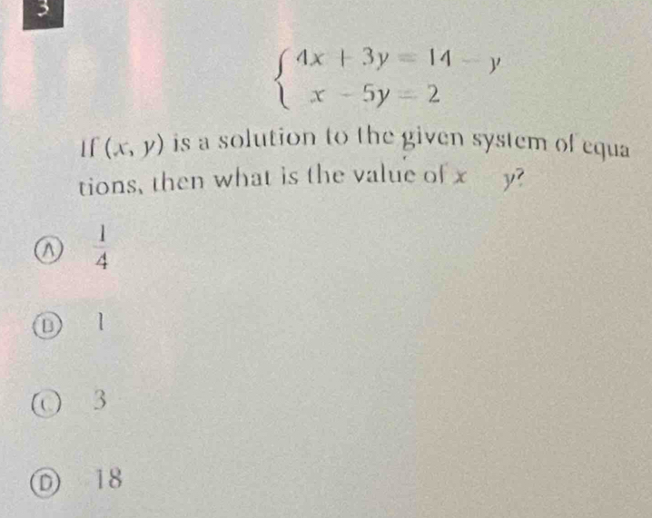 3
beginarrayl 4x+3y=14-y x-5y=2endarray.
If (x,y) is a solution to the given system of equa
tions, then what is the value of x y?
 1/4 
D l
3
D 18