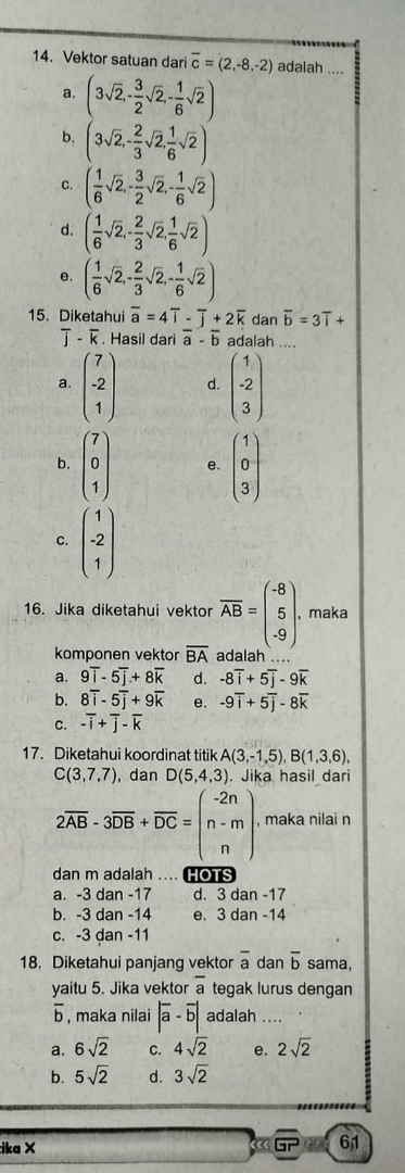 Vektor satuan dari overline c=(2,-8,-2) adalah ....
a. (3sqrt(2),- 3/2 sqrt(2),- 1/6 sqrt(2))
b. (3sqrt(2),- 2/3 sqrt(2), 1/6 sqrt(2))
C. ( 1/6 sqrt(2),- 3/2 sqrt(2),- 1/6 sqrt(2))
d. ( 1/6 sqrt(2),- 2/3 sqrt(2), 1/6 sqrt(2))
e. ( 1/6 sqrt(2),- 2/3 sqrt(2),- 1/6 sqrt(2))
15. Diketahui overline a=4overline i-overline j+2overline k dan overline b=3overline i+
- κ . Hasil dari vector a-overline b adalah ...
a. beginpmatrix 7 -2 1endpmatrix d. beginpmatrix 1 -2 3endpmatrix
b. beginpmatrix 7 0 1endpmatrix e. beginpmatrix 1 0 3endpmatrix
c. beginpmatrix 1 -2 1endpmatrix
16. Jika diketahui vektor overline AB=beginpmatrix -8 5 -9endpmatrix . , maka
komponen vektor overline BA adalah ..
a. 9overline i-5overline j+8overline k d. -8overline i+5overline j-9overline k
b. 8overline i-5overline j+9overline k e. -9overline i+5overline j-8overline k
C. -overline i+overline j-overline k
17. Diketahui koordinat titik A(3,-1,5),B(1,3,6),
C(3,7,7) , dan D(5,4,3). Jika hasil dari
2overline AB-3overline DB+overline DC=beginpmatrix -2n n-m nendpmatrix , maka nilai n
dan m adalah .... ns
a. -3 dan -17 d. 3 dan -17
b. -3 dan -14 e. 3 dan -14
c. -3 dan -11
18. Diketahui panjang vektor overline a dan overline b sama,
yaitu 5. Jika vektor overline a tegak lurus dengan
overline b
。  , maka nilai |overline a-overline b| adalah ....
a. 6sqrt(2) C. 4sqrt(2) e. 2sqrt(2)
b. 5sqrt(2) d. 3sqrt(2)
ika × 3overline GP 61