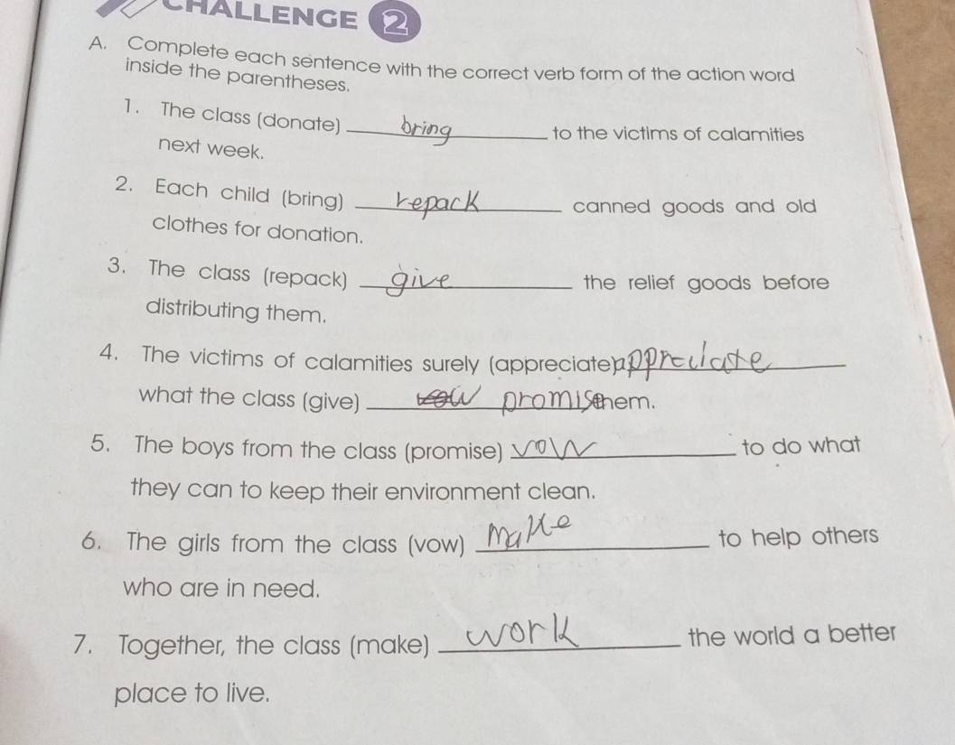 CHALLENGE 
A. Complete each sentence with the correct verb form of the action word 
inside the parentheses. 
1. The class (donate)_ 
to the victims of calamities 
next week. 
2. Each child (bring)_ 
canned goods and ol . 
clothes for donation. 
3. The class (repack)_ 
the relief goods before 
distributing them. 
4. The victims of calamities surely (appreciate)_ 
what the class (give) _them 
5. The boys from the class (promise) _to do what 
they can to keep their environment clean. 
6. The girls from the class (vow) _to help others 
who are in need. 
7. Together, the class (make) _the world a better 
place to live.