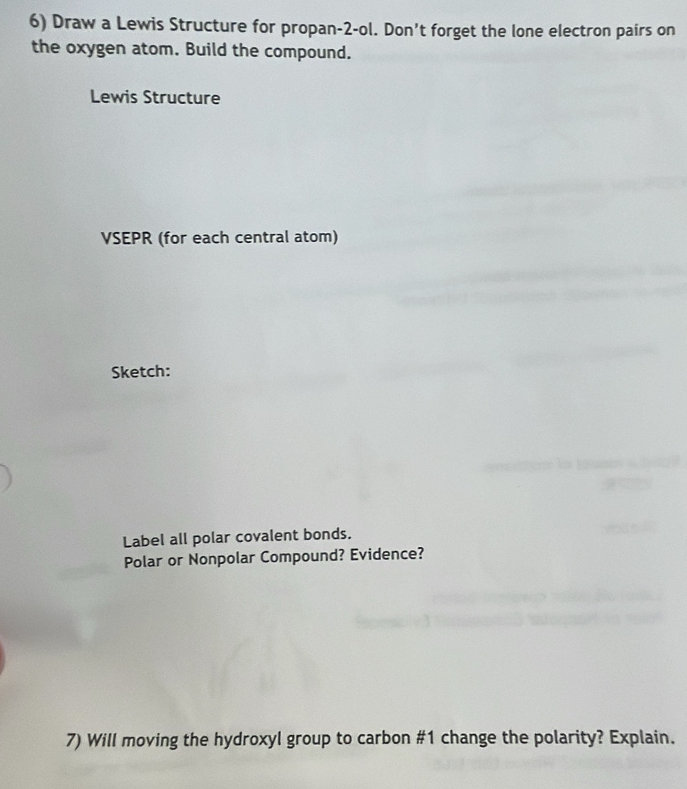 Draw a Lewis Structure for propan-2-ol. Don’t forget the lone electron pairs on 
the oxygen atom. Build the compound. 
Lewis Structure 
VSEPR (for each central atom) 
Sketch: 
Label all polar covalent bonds. 
Polar or Nonpolar Compound? Evidence? 
7) Will moving the hydroxyl group to carbon # 1 change the polarity? Explain.
