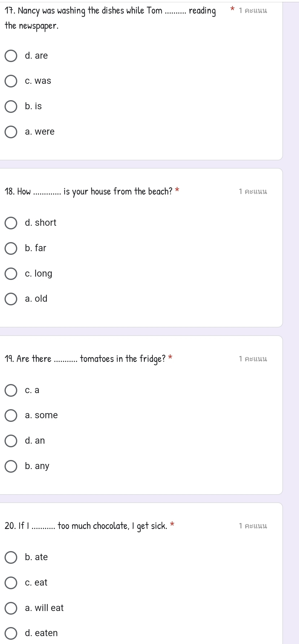 Nancy was washing the dishes while Tom_ reading 1 A&llUU
the newspaper.
d. are
c. was
b. is
a. were
18. How _is your house from the beach? * 1 AEllUU
d. short
b. far
c. long
a. old
19. Are there_ tomatoes in the fridge? * 1 AEllUU
c. a
a. some
d. an
b. any
20. If I_ too much chocolate, I get sick. * 1 AEllUU
b. ate
c. eat
a. will eat
d. eaten