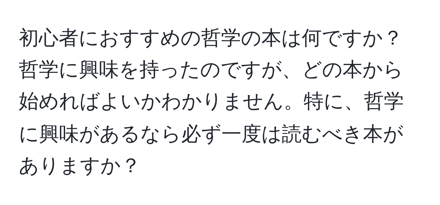 初心者におすすめの哲学の本は何ですか？哲学に興味を持ったのですが、どの本から始めればよいかわかりません。特に、哲学に興味があるなら必ず一度は読むべき本がありますか？