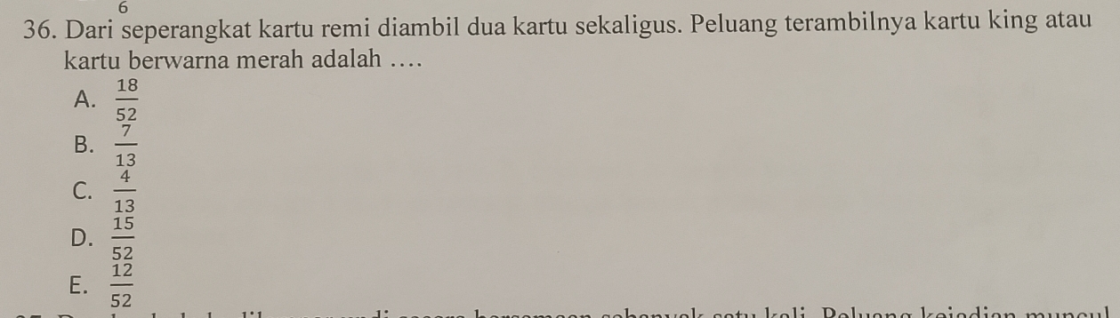 6
36. Dari seperangkat kartu remi diambil dua kartu sekaligus. Peluang terambilnya kartu king atau
kartu berwarna merah adalah …
A.  18/52 
B.  7/13 
C.  4/13 
D.  15/52 
E.  12/52 