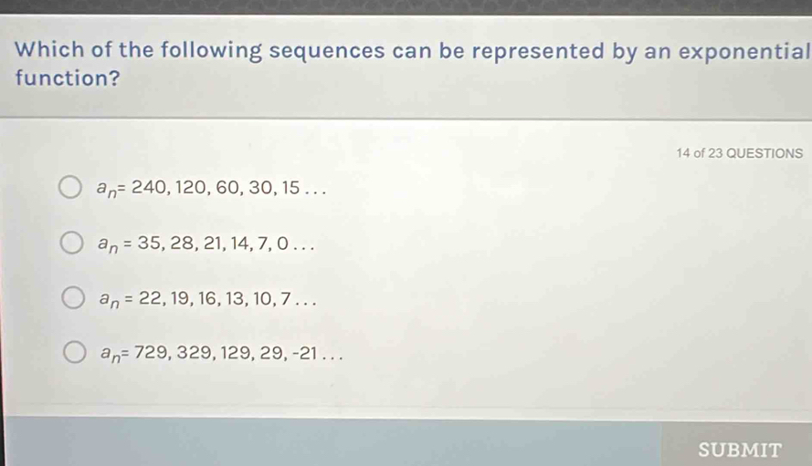 Which of the following sequences can be represented by an exponential
function?
14 of 23 QUESTIONS
a_n=240,120,60,30,15...
a_n=35,28,21,14,7,0...
a_n=22,19,16,13,10,7...
a_n=729,329,129,29,-21... 
SUBMIT