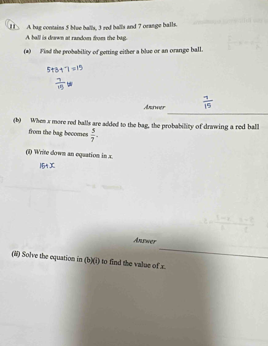 A bag contains 5 blue balls, 3 red balls and 7 orange balls. 
A ball is drawn at random from the bag. 
(a) Find the probability of getting either a blue or an orange ball. 
_ 
Answer 
(b) When x more red balls are added to the bag, the probability of drawing a red ball 
from the bag becomes  5/7 . 
(i) Write down an equation in x. 
_ 
Answer 
(ii) Solve the equation in (b)(i) to find the value of x.