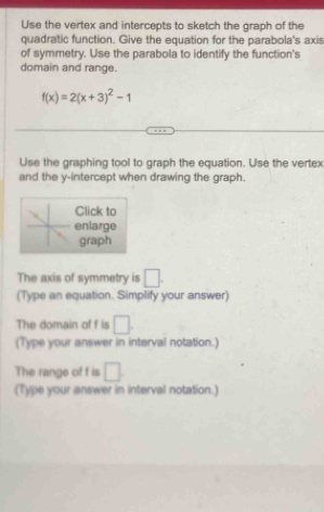 Use the vertex and intercepts to sketch the graph of the 
quadratic function. Give the equation for the parabola's axis 
of symmetry. Use the parabola to identify the function's 
domain and range.
f(x)=2(x+3)^2-1
Use the graphing tool to graph the equation. Use the vertex 
and the y-intercept when drawing the graph. 
Click to 
enlarge 
graph 
The axis of symmetry is □. 
(Type an equation. Simplify your answer) 
The domain of f is □. 
(Type your answer in interval notation.) 
The range of f is □. 
(Type your answer in interval notation.)