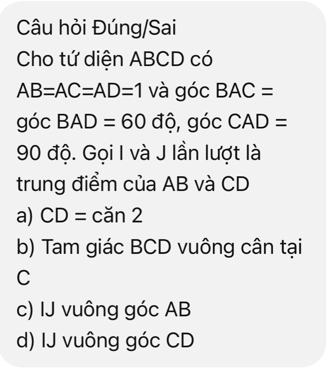 Câu hỏi Đúng/Sai
Cho tứ diện ABCD có
AB=AC=AD=1 và góc BAC=
góc BAD=60 độ, góc CAD=
90 độ. Gọi I và J lần lượt là
trung điểm của AB và CD
a) CD= cǎn 2
b) Tam giác BCD vuông cân tại
C
c) IJ vuông góc AB
d) IJ vuông góc CD