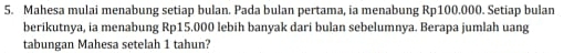 Mahesa mulai menabung setiap bulan. Pada bulan pertama, ia menabung Rp100.000. Setiap bulan 
berikutnya, ia menabung Rp15.000 lebih banyak dari bulan sebelumnya. Berapa jumlah uang 
tabungan Mahesa setelah 1 tahun?