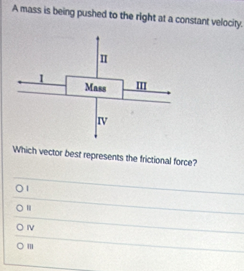 A mass is being pushed to the right at a constant velocity.
Which vector best represents the frictional force?
|
IV