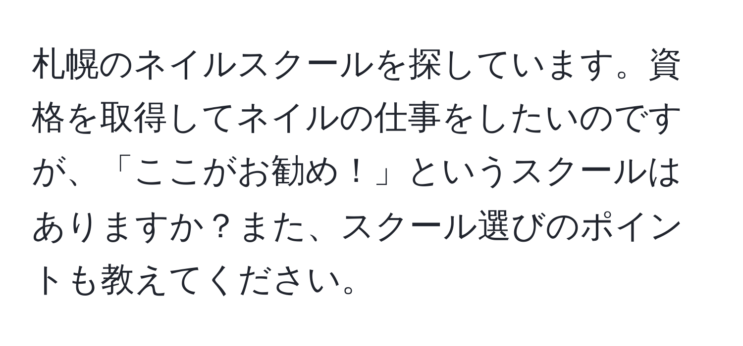 札幌のネイルスクールを探しています。資格を取得してネイルの仕事をしたいのですが、「ここがお勧め！」というスクールはありますか？また、スクール選びのポイントも教えてください。