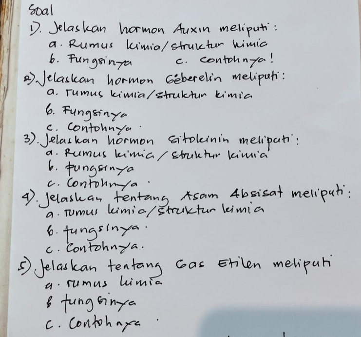 soal
D. Jelaskan hormon Auxin meliput:
a. Rumus kimia/ struuter kimic
6. Fungsinga c. contohnya!
2) Jelaskan hormon Geberelin melipati:
a. rumus kimia/struktur kimic
6. Fungsinya
c. contohnya
3). Jelaskan hormon sitoleinin melipati:
a. Rumus kimia/ struktr kimia
6. pungsinya
c. Contounya
4. Jelaskan tentans sam 4bsisat meliput:
a. Tumus kimia/ struktur limia
6. fungsinya.
C. Contohnya.
⑤ Jelaskan tentang cas Etilen melipar
a. rumus Limia
8 fungsinya
C. contohnya