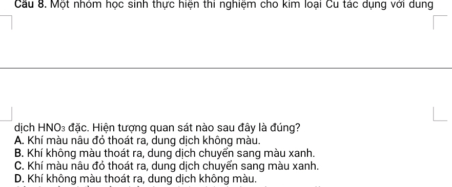 Cầu 8. Một nhóm học sinh thực hiện thí nghiệm cho kim loại Cu tác dụng với dung
dịch HNO₃ đặc. Hiện tượng quan sát nào sau đây là đúng?
A. Khí màu nâu đỏ thoát ra, dung dịch không màu.
B. Khí không màu thoát ra, dung dịch chuyển sang màu xanh.
C. Khí màu nâu đỏ thoát ra, dung dịch chuyển sang màu xanh.
D. Khí không màu thoát ra, dung dịch không màu.