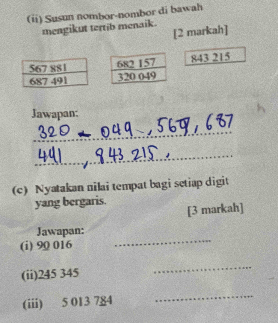 Susun nombor-nombor di bawah 
mengikut tertib menaik. 
[2 markah]
843 215
Jawapan: 
_ 
_ 
(c) Nyatakan nilai tempat bagi setiap digit 
yang bergaris. 
[3 markah] 
_ 
Jawapan: 
(i) 90 016
(ii) 245 345
_ 
(iii) 5 013 784
_