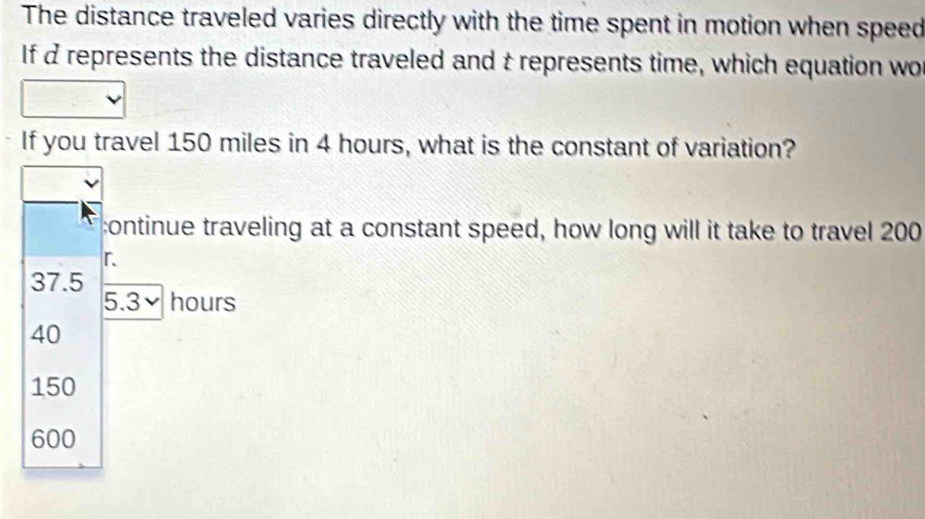 The distance traveled varies directly with the time spent in motion when speed
If d represents the distance traveled and t represents time, which equation wo
If you travel 150 miles in 4 hours, what is the constant of variation?
:ontinue traveling at a constant speed, how long will it take to travel 200
「
37.5
5.3 hours
40
150
600