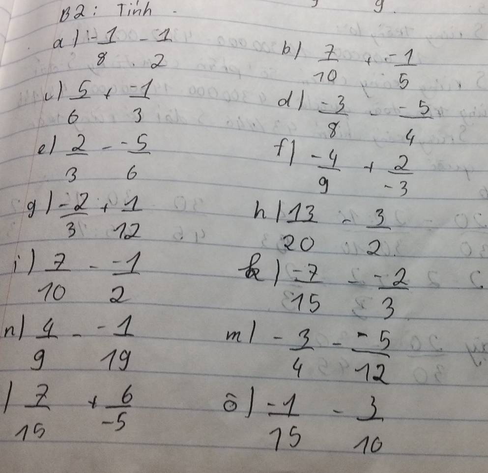 B2: Tinh 
g 
al - 1/8 - 1/2 
b)  7/10 + (-1)/5 
c)  5/6 + (-1)/3 
dl  (-3)/8 - (-5)/4 
el  2/3 - (-5)/6 
fl  (-4)/9 + 2/-3 
g1  (-2)/3 + 1/12 
h  13/20 - 3/2 
)  7/10 - (-1)/2 
 (-7)/15 - (-2)/3 
n ) m!
 4/9 - (-1)/19 
- 3/4 - (-5)/12 
 7/15 + 6/-5 
 (-1)/15 - 3/10 