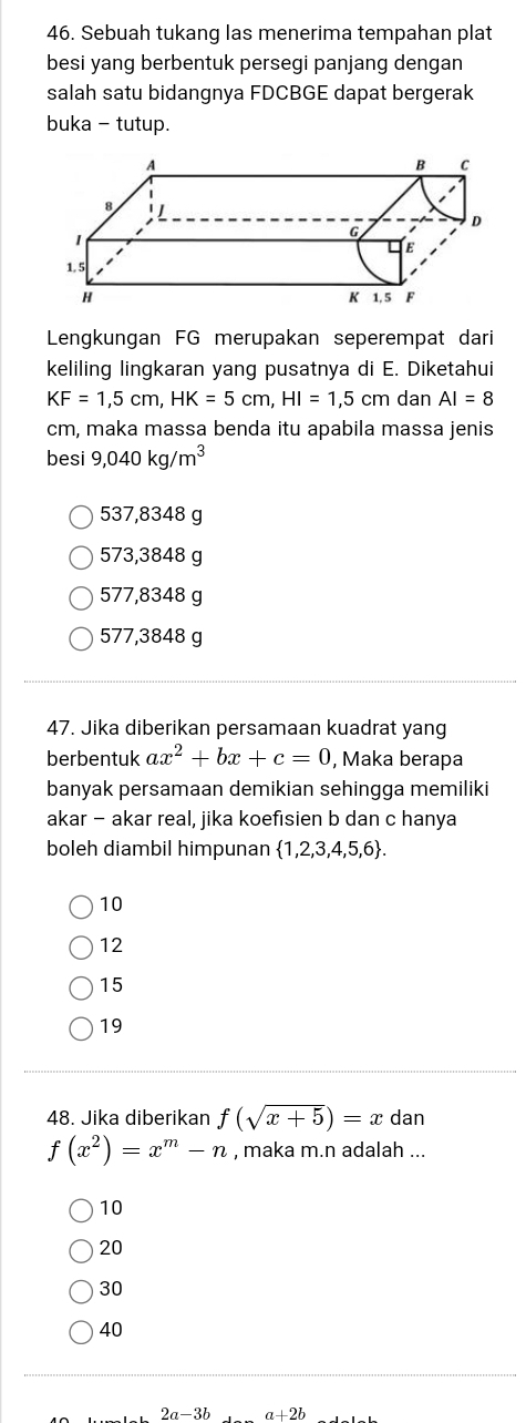 Sebuah tukang las menerima tempahan plat
besi yang berbentuk persegi panjang dengan
salah satu bidangnya FDCBGE dapat bergerak
buka - tutup.
Lengkungan FG merupakan seperempat dari
keliling lingkaran yang pusatnya di E. Diketahui
KF=1,5cm, HK=5cm, HI=1,5cm dan AI=8
cm, maka massa benda itu apabila massa jenis
besi 9,040kg/m^3
537,8348 g
573,3848 g
577,8348 g
577,3848 g
47. Jika diberikan persamaan kuadrat yang
berbentuk ax^2+bx+c=0 , Maka berapa
banyak persamaan demikian sehingga memiliki
akar - akar real, jika koefisien b dan c hanya
boleh diambil himpunan  1,2,3,4,5,6.
10
12
15
19
48. Jika diberikan f(sqrt(x+5))=x dan
f(x^2)=x^m-n , maka m.n adalah ...
10
20
30
40
2a-3b a+2b