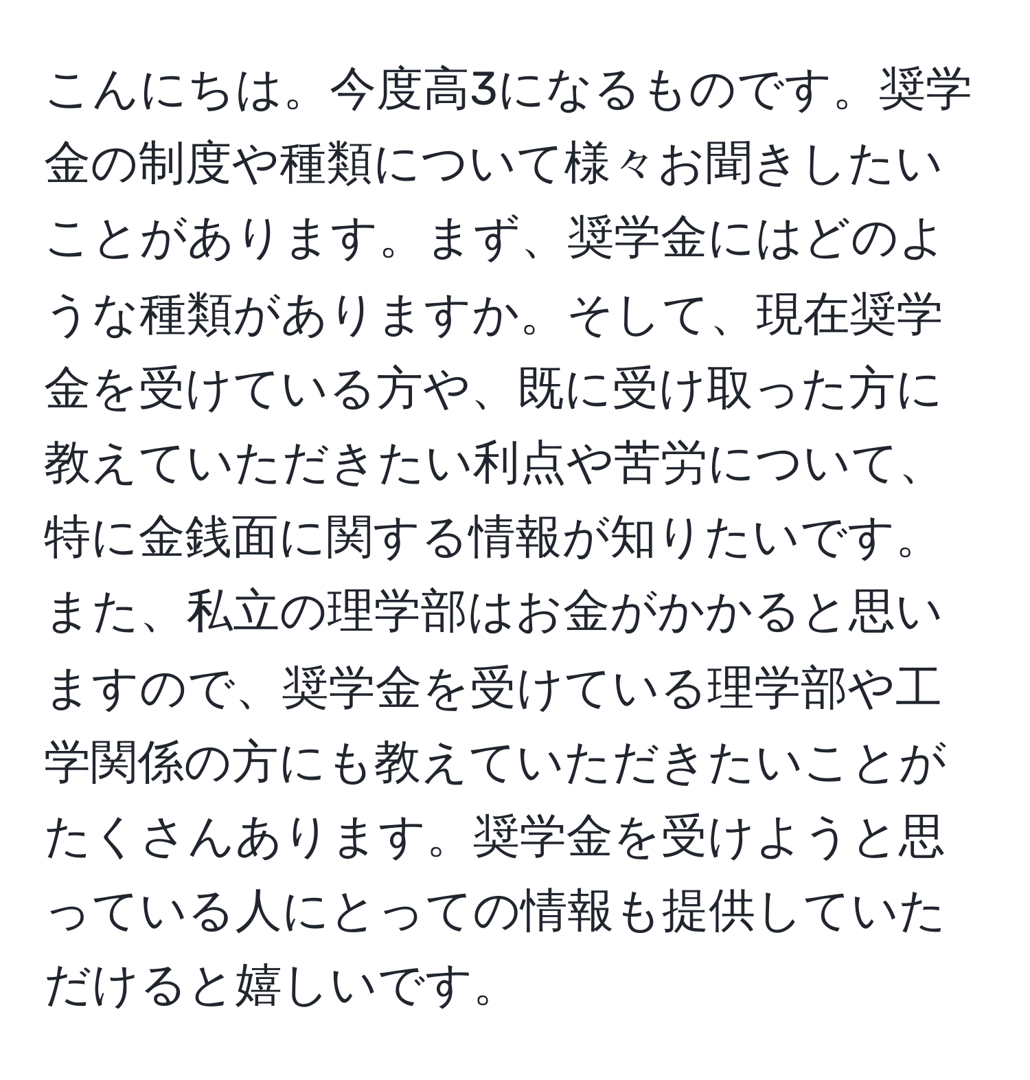 こんにちは。今度高3になるものです。奨学金の制度や種類について様々お聞きしたいことがあります。まず、奨学金にはどのような種類がありますか。そして、現在奨学金を受けている方や、既に受け取った方に教えていただきたい利点や苦労について、特に金銭面に関する情報が知りたいです。また、私立の理学部はお金がかかると思いますので、奨学金を受けている理学部や工学関係の方にも教えていただきたいことがたくさんあります。奨学金を受けようと思っている人にとっての情報も提供していただけると嬉しいです。