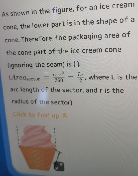 As shown in the figure, for an ice cream 
cone, the lower part is in the shape of a 
cone. Therefore, the packaging area of 
the cone part of the ice cream cone 
(ignoring the seam) is ( ).
(Area_sec tor= nπ r^2/360 = Lr/2  , where L is the 
arc length of the sector, and r is the 
radius of the sector) 
Click to fold up