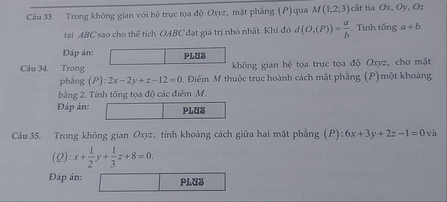 Trong không gian với hệ trục tọa độ Oxyz, mặt phẳng (P)qua M(1;2;3) cắt tia Ox, Oy, Oz
tại ABC sao cho thể tích OABC đạt giá trị nhỏ nhất. Khi đó d(O,(P))= a/b . Tính tổng a+b. 
Đáp án: 
PLUS 
Câu 34. Trong không gian hệ tọa trục tọa độ Oxyz, cho mặt 
phẳng (P): 2x-2y+z-12=0 D. Điểm M thuộc trục hoành cách mặt phẳng (P)một khoảng 
bằng 2. Tính tổng tọa độ các điểm M. 
Đáp án: 
Câu 35. Trong không gian Oxyz, tính khoảng cách giữa hai mặt phẳng (P): 6x+3y+2z-1=0 và 
(2) / x+ 1/2 y+ 1/3 z+8=0. 
Đáp án: 
PLUS