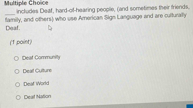 includes Deaf, hard-of-hearing people, (and sometimes their friends,
_family, and others) who use American Sign Language and are culturally
Deaf.
(1 point)
Deaf Community
Deaf Culture
Deaf World
Deaf Nation