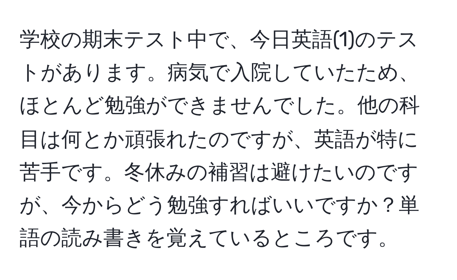 学校の期末テスト中で、今日英語(1)のテストがあります。病気で入院していたため、ほとんど勉強ができませんでした。他の科目は何とか頑張れたのですが、英語が特に苦手です。冬休みの補習は避けたいのですが、今からどう勉強すればいいですか？単語の読み書きを覚えているところです。