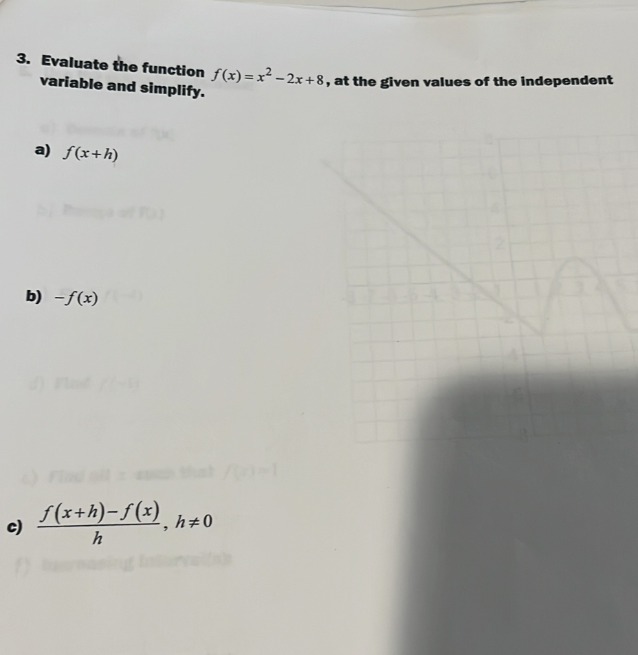 Evaluate the function f(x)=x^2-2x+8 , at the given values of the independent 
variable and simplify. 
a) f(x+h)
2 
b) -f(x)
c)  (f(x+h)-f(x))/h , h!= 0