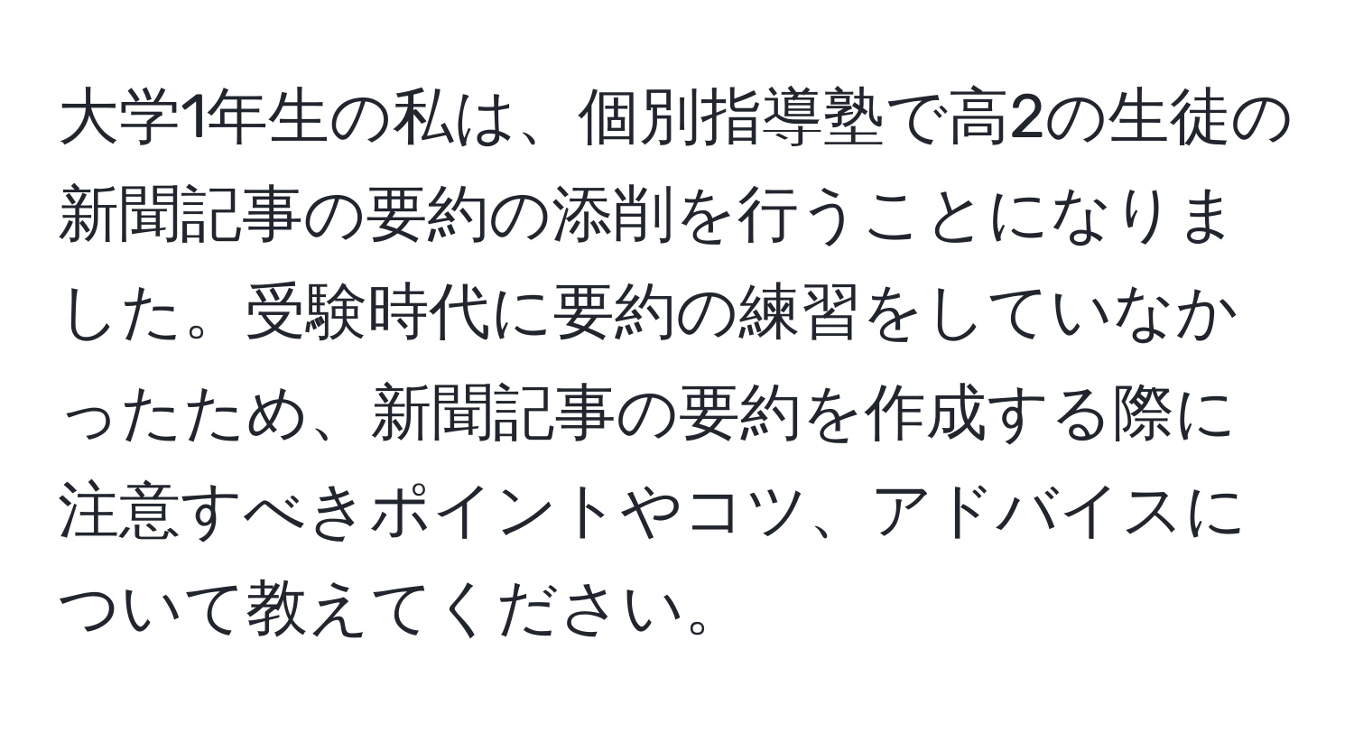 大学1年生の私は、個別指導塾で高2の生徒の新聞記事の要約の添削を行うことになりました。受験時代に要約の練習をしていなかったため、新聞記事の要約を作成する際に注意すべきポイントやコツ、アドバイスについて教えてください。