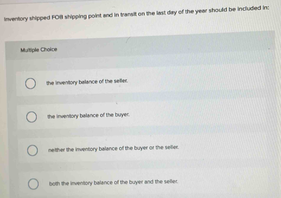 inventory shipped FOB shipping point and in transit on the last day of the year should be included in:
Multiple Choice
the inventory balance of the seller.
the inventory balance of the buyer.
neither the inventory balance of the buyer or the seller.
both the inventory balance of the buyer and the seller.