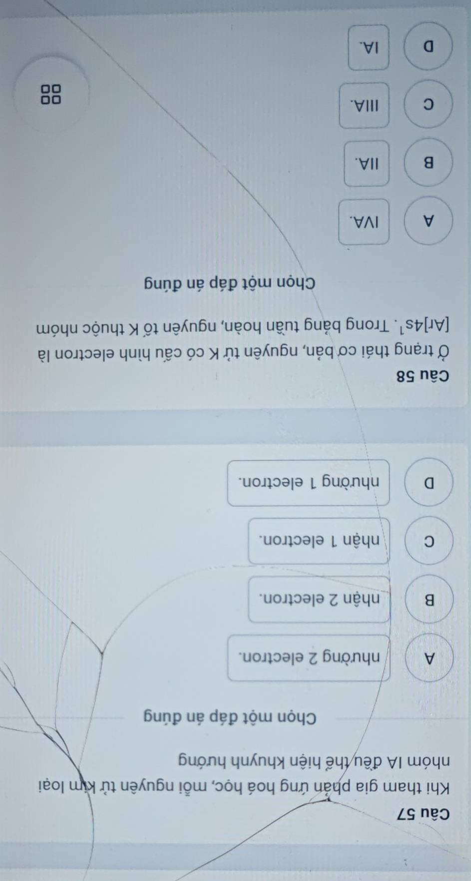 Khi tham gia phản ứng hoá học, mỗi nguyên tử kim loại
nhóm IA đều thể hiện khuynh hướng
Chọn một đáp án đúng
A nhường 2 electron.
B nhận 2 electron.
C nhận 1 electron.
D nhường 1 electron.
Câu 58
Ở trạng thái cơ bản, nguyên tử K có cấu hình electron là
[Ar]4s^1. Trong bảng tuần hoàn, nguyên tố K thuộc nhóm
Chọn một đáp án đúng
A IVA.
B IIA.
C ⅢA.
D IA.