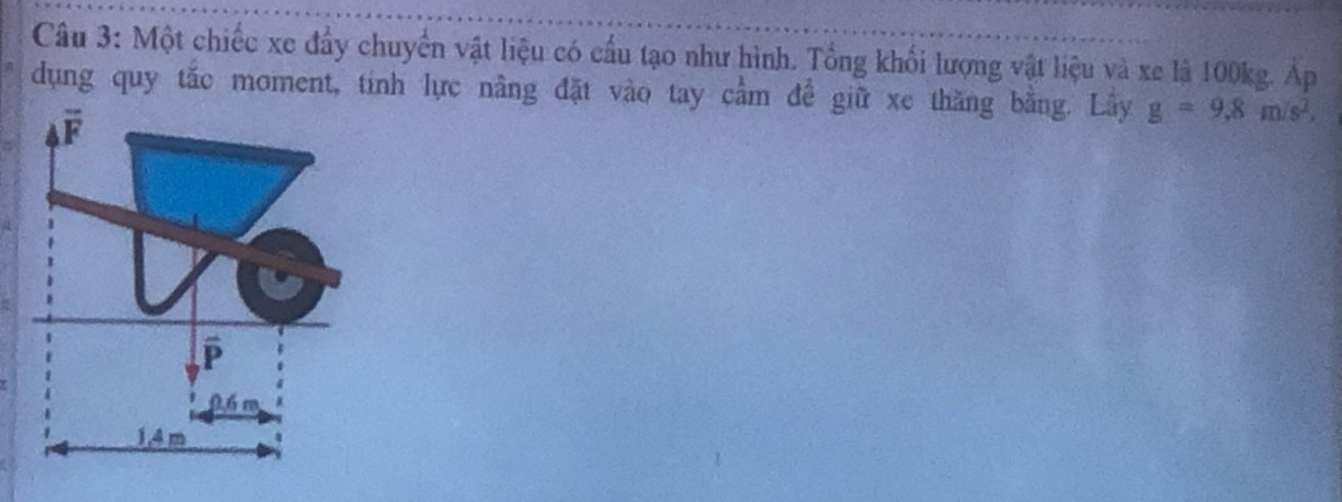 Một chiếc xe đầy chuyển vật liệu có cầu tạo như hình. Tổng khối lượng vật liệu và xe là 100kg. Áp
dụng quy tắc moment, tính lực nâng đặt vào tay cầm để giữ xe thăng bằng. Lây g=9.8m/s^2.
F
P
0 6 m
1.4 m