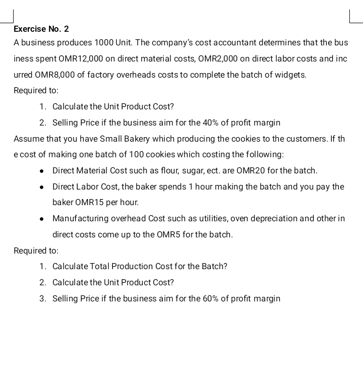 Exercise No. 2 
A business produces 1000 Unit. The company's cost accountant determines that the bus 
iness spent OMR12,000 on direct material costs, OMR2,000 on direct labor costs and inc 
urred OMR8,000 of factory overheads costs to complete the batch of widgets. 
Required to: 
1. Calculate the Unit Product Cost? 
2. Selling Price if the business aim for the 40% of profit margin 
Assume that you have Small Bakery which producing the cookies to the customers. If th 
e cost of making one batch of 100 cookies which costing the following: 
Direct Material Cost such as flour, sugar, ect. are OMR20 for the batch. 
Direct Labor Cost, the baker spends 1 hour making the batch and you pay the 
baker OMR15 per hour. 
Manufacturing overhead Cost such as utilities, oven depreciation and other in 
direct costs come up to the OMR5 for the batch. 
Required to: 
1. Calculate Total Production Cost for the Batch? 
2. Calculate the Unit Product Cost? 
3. Selling Price if the business aim for the 60% of profit margin