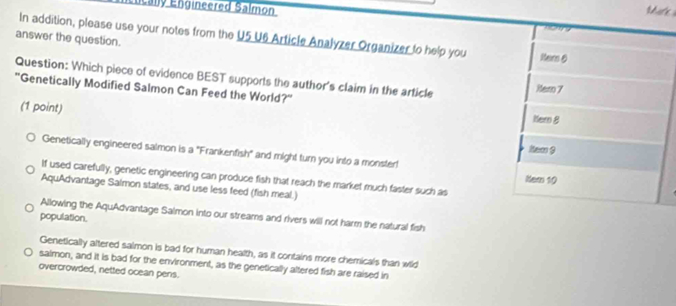 Énically Engineered Salmon
Ma'e 

In addition, please use your notes from the U5 U6 Article Analyzer Organizer to help you
answer the question.
Nar 6
Question: Which piece of evidence BEST supports the author's claim in the article
Ner 7
'Genetically Modified Salmon Can Feed the World?' Kem 8
(1 point)
kem 9
Genetically engineered saimon is a "Frankenfish" and might turn you into a monster
If used carefully, genetic engineering can produce fish that reach the market much faster such as
Nam 10
AquAdvantage Salmon states, and use less feed (fish meal.)
Allowing the AquAdvantage Salmon into our streams and rivers will not harm the natural fish
population.
Genetically altered salmon is bad for human health, as it contains more chemicals than wild
salmon, and it is bad for the environment, as the genetically altered fish are raised in
overcrowded, netted ocean pens.