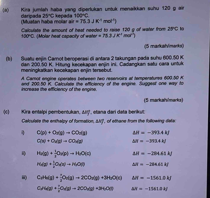 Kira jumlah haba yang diperlukan untuk menaikkan suhu 120 g air
daripada 25°C kepada 100°C.
(Muatan haba molar air =75.3JK^(-1)mol^(-1))
Calculate the amount of heat needed to raise 120 g of water from 25°C to
100°C. (Molar heat capacity of water =75.3JK^(-1)mol^(-1))
(5 markah/marks)
(b) Suatu enjin Carnot beroperasi di antara 2 takungan pada suhu 600.50 K
dan 200.50 K. Hitung kecekapan enjin ini. Cadangkan satu cara untuk
meningkatkan kecekapan enjin tersebut.
A Carnot engine operates between two reservoirs at temperatures 600.50 K
and 200.50 K. Calculate the efficiency of the engine. Suggest one way to
increase the efficiency of the engine.
(5 markah/marks)
(c) Kira entalpi pembentukan, △ H_f^(o , etana dari data berikut:
Calculate the enthalpy of formation, △ H_f^o , of ethane from the following data:
i) C(p)+O_2)(g)to CO_2(g) △ H=-393.4kJ
C(s)+O_2(g)to CO_2(g)
△ H=-393.4kJ
ii) H_2(g)+ 1/2 O_2(p)to H_2O(c)
△ H=-284.61kJ
H_2(g)+ 1/2 O_2(s)to H_2O(l)
△ H=-284.61kJ
iii) C_2H_6(g)+ 7/2 O_2(g)to 2CO_2(g)+3H_2O(c) △ H=-1561.0kJ
C_2H_6(g)+ 7/2 O_2(g)to 2CO_2(g)+3H_2O(l) △ H=-1561.0kJ