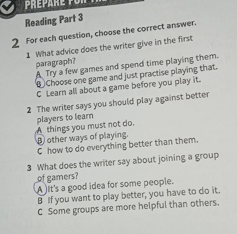 Reading Part 3
2 For each question, choose the correct answer.
1 What advice does the writer give in the first
paragraph?
A Try a few games and spend time playing them.
B Choose one game and just practise playing that.
C Learn all about a game before you play it.
2 The writer says you should play against better
players to learn
A things you must not do.
other ways of playing.
C how to do everything better than them.
3 What does the writer say about joining a group
of gamers?
A )It's a good idea for some people.
B If you want to play better, you have to do it.
C Some groups are more helpful than others.