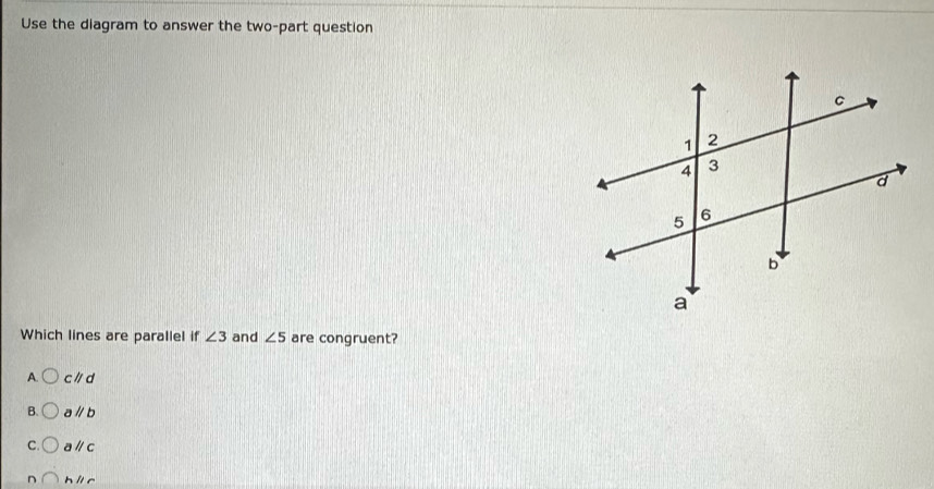 Use the diagram to answer the two-part question
Which lines are parallel if ∠ 3 and ∠ 5 are congruent?
A. cparallel d
B. aparallel b
C. aparallel c
D hparallel c