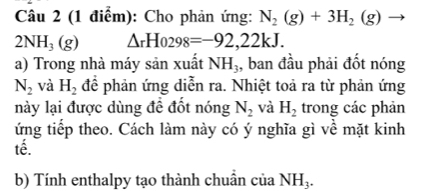 Cho phản ứng: N_2(g)+3H_2(g) ^.
2NH_3(g) △ _rHo298=-92,22kJ. 
a) Trong nhà máy sản xuất NH_3 , ban đầu phải đốt nóng
N_2 và H_2 để phản ứng diễn ra. Nhiệt toả ra từ phản ứng 
này lại được dùng đề đốt nóng N_2 và H_2 trong các phản 
ứng tiếp theo. Cách làm này có ý nghĩa gì về mặt kinh 
tế. 
b) Tính enthalpy tạo thành chuẩn của NH_3.