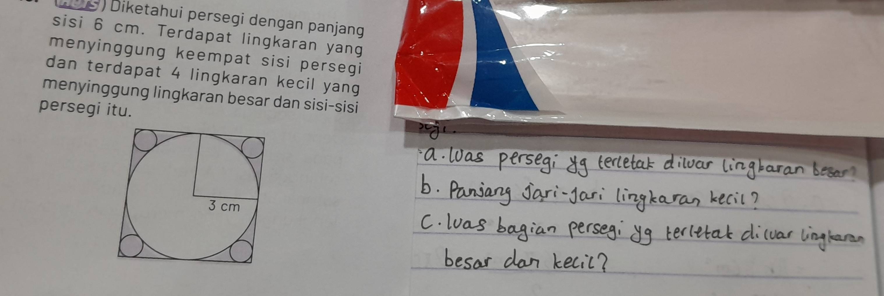 ( ) Diketahui persegi dengan panjang 
sisi 6 cm. Terdapat lingkaran yang 
menyinggung keempat sisi persegi 
dan terdapat 4 lingkaran kecil yang 
menyinggung lingkaran besar dan sisi-sisi 
persegi itu.