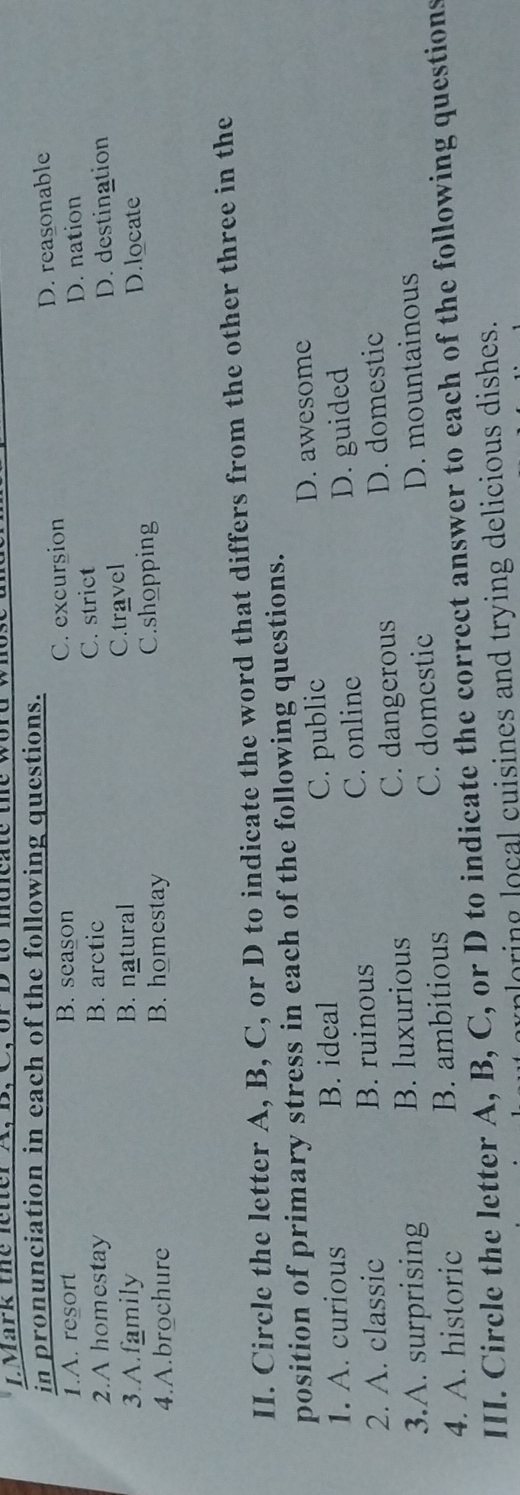 ark te le t erX, B C or D to meae 
in pronunciation in each of the following questions.
1.A. resort B. season C. excursion D. reasonable
2.A homestay B. arctic C. strict D. nation
D. destination
3.A.family B. natural C.travel
4.A.brochure B. homestay C.shopping
D.locate
II. Circle the letter A, B, C, or D to indicate the word that differs from the other three in the
position of primary stress in each of the following questions.
1. A. curious B. ideal C. public
D. awesome
2. A. classic B. ruinous C. online D. guided
3.A. surprising B. luxurious C. dangerous
D. domestic
4. A. historic B. ambitious C. domestic
D. mountainous
III. Circle the letter A, B, C, or D to indicate the correct answer to each of the following questions
ploring local cuisines and trying delicious dishes.
