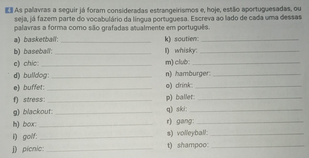 As palavras a seguir já foram consideradas estrangeirismos e, hoje, estão aportuguesadas, ou 
seja, já fazem parte do vocabulário da língua portuguesa. Escreva ao lado de cada uma dessas 
palavras a forma como são grafadas atualmente em português. 
a) basketball: _k) soutien:_ 
b) baseball: _I) whisky:_ 
c) chic: _m) club:_ 
d) bulldog: _n) hamburger:_ 
e) buffet: _o) drink:_ 
f) stress: _p) ballet:_ 
g) blackout: _q) ski:_ 
h) box: _r) gang:_ 
i golf: _s) volleyball :_ 
j) picnic: _t) shampoo:_