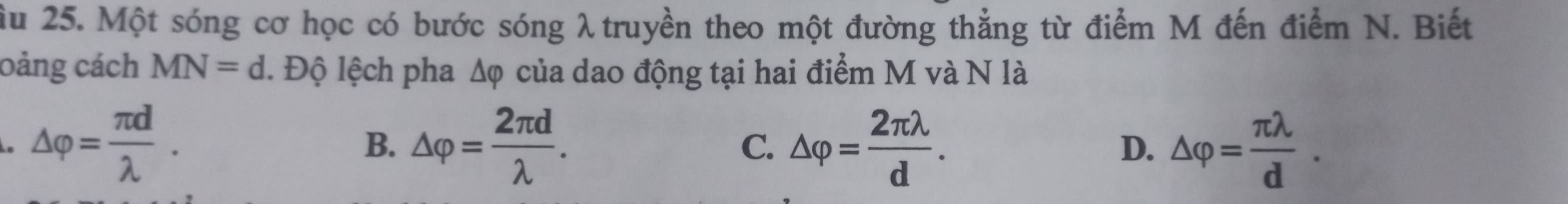 ầu 25. Một sóng cơ học có bước sóng λ truyền theo một đường thẳng từ điểm M đến điểm N. Biết
oảng cách MN=d. Độ lệch pha Δφ của dao động tại hai điểm M và N là
△ varphi = π d/lambda  .
B. △ varphi = 2π d/lambda  . △ varphi = 2π lambda /d . △ varphi = π lambda /d . 
C.
D.