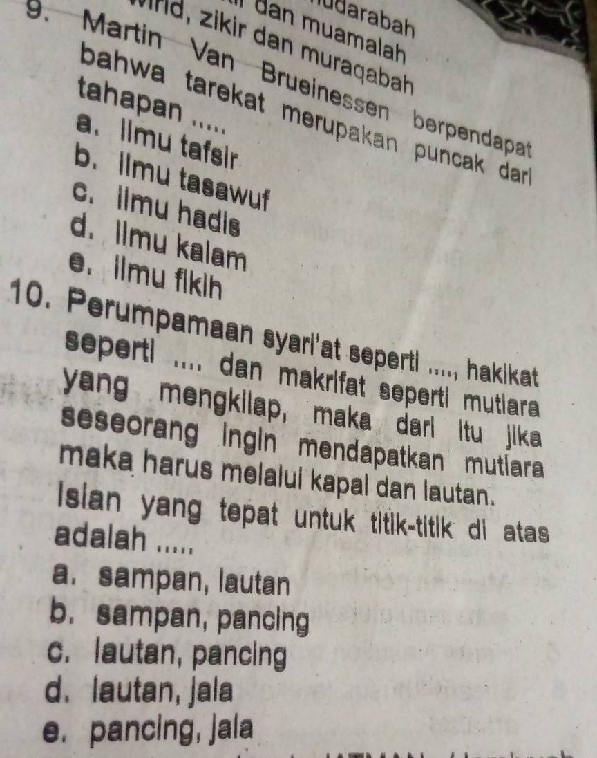 ludarabah
I dan muamalah
* r ir dan muraqaba
9. Martin Van Brueinessen berpendapa
tahapan .....
bahwa tarekat merupakan puncak dar .
a.ilmu tafsir
b. llmu tasawuf
c. ilmu hadis
d. Ilmu kalam
e. ilmu fikih
10. Perumpamaan syarl'at seperti ...., hakikat
seperti .... dan makrifat seperti mutiara 
yang mengkilap, maka dari itu jika
seseorang ingin mendapatkan mutiara 
maka harus melalul kapal dan lautan.
I sian yang tepat untuk titik-titik di atas 
adalah .....
a. sampan, lautan
b. sampan, pancing
c. lautan, pancing
d. lautan, jala
e. pancing, jala