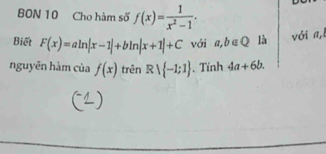 BON 10 Cho hàm số f(x)= 1/x^2-1 . 
Biết F(x)=aln |x-1|+bln |x+1|+C với a,b∈ Q là với a,l 
nguyên hàm của f(x) trên Rvee  -1;1. Tính 4a+6b.