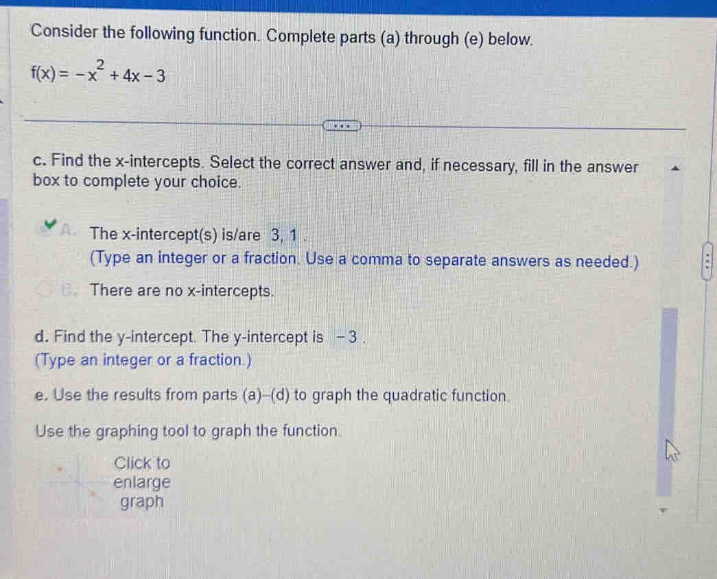 Consider the following function. Complete parts (a) through (e) below.
f(x)=-x^2+4x-3
c. Find the x-intercepts. Select the correct answer and, if necessary, fill in the answer
box to complete your choice.
The x-intercept(s) is/are 3, 1.
(Type an integer or a fraction. Use a comma to separate answers as needed.)
There are no x-intercepts.
d. Find the y-intercept. The y-intercept is - 3.
(Type an integer or a fraction.)
e. Use the results from parts (a)-(d) to graph the quadratic function.
Use the graphing tool to graph the function.
Click to
enlarge
graph