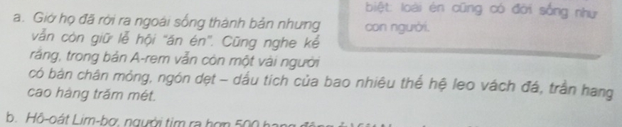 biệt: loài én cũng có đời sống như 
a. Giờ họ đã rời ra ngoài sống thành bản nhưng con người. 
vẫn còn giữ lễ hội ''ăn én'. Cũng nghe kể 
rắng, trong bản A-rem vẫn còn một vài người 
có bàn chân mỏng, ngón dẹt - dấu tích của bao nhiêu thể hệ leo vách đá, trần hang 
cao hàng trăm mét. 
b. Hô-oát Lim-bợ. người tim ra hợn 500 hai