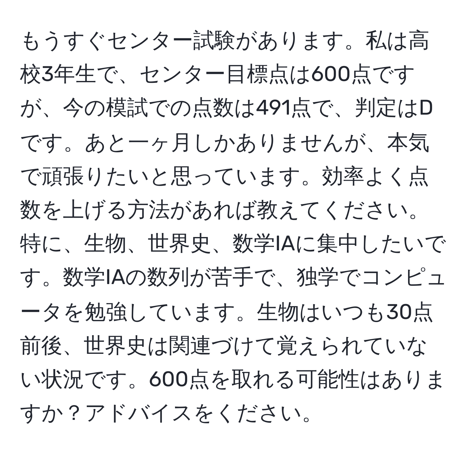 もうすぐセンター試験があります。私は高校3年生で、センター目標点は600点ですが、今の模試での点数は491点で、判定はDです。あと一ヶ月しかありませんが、本気で頑張りたいと思っています。効率よく点数を上げる方法があれば教えてください。特に、生物、世界史、数学IAに集中したいです。数学IAの数列が苦手で、独学でコンピュータを勉強しています。生物はいつも30点前後、世界史は関連づけて覚えられていない状況です。600点を取れる可能性はありますか？アドバイスをください。