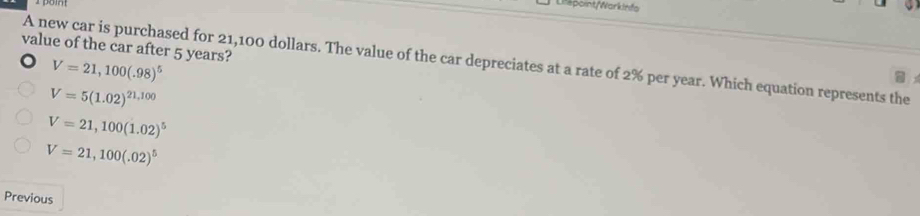 po
Lifepoint/Warkinfa
value of the car after 5 years?
A new car is purchased for 21,100 dollars. The value of the car depreciates at a rate of 2% per year. Which equation represents the
V=21,100(.98)^5
V=5(1.02)^21,100
V=21,100(1.02)^5
V=21,100(.02)^5
Previous