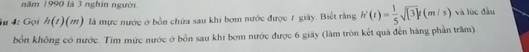 năm 1990 là 3 nghìn người 
u 4: Gọi h(t)(m) là mực nước ở bồn chứa sau khi bơm nước được 1 giây. Biết rằng h'(t)= 1/5 sqrt([3])t(m/s) và lúc đầu 
bồn không có nước. Tìm mức nước ở bồn sau khi bơm nước được 6 giây (làm tròn kết quả đến hàng phần trăm)