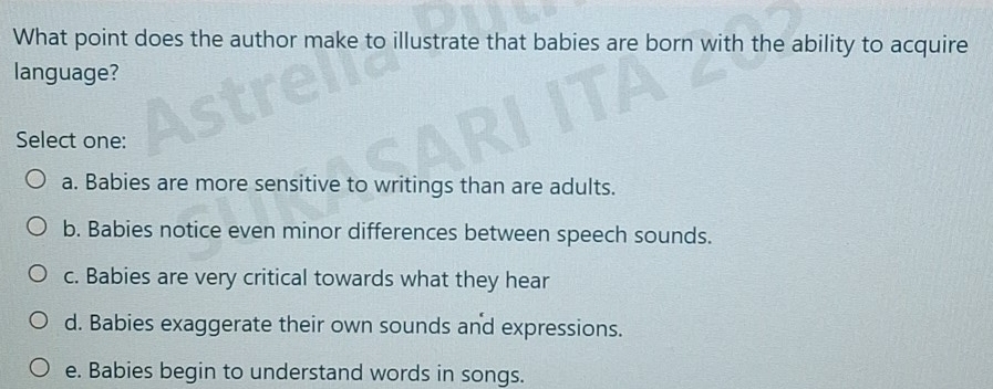 What point does the author make to illustrate that babies are born with the ability to acquire
language?
Select one:
a. Babies are more sensitive to writings than are adults.
b. Babies notice even minor differences between speech sounds.
c. Babies are very critical towards what they hear
d. Babies exaggerate their own sounds and expressions.
e. Babies begin to understand words in songs.